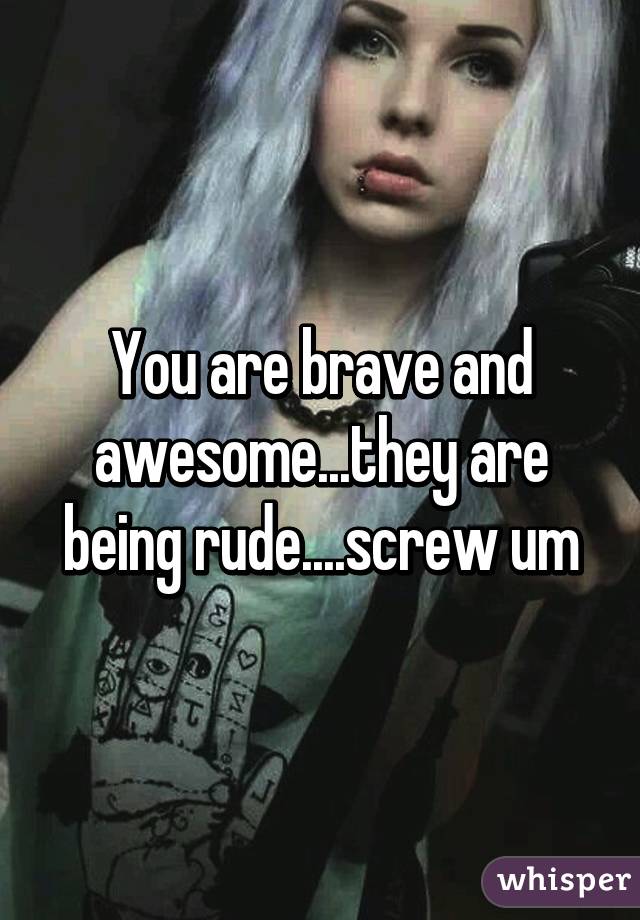 You are brave and awesome...they are being rude....screw um