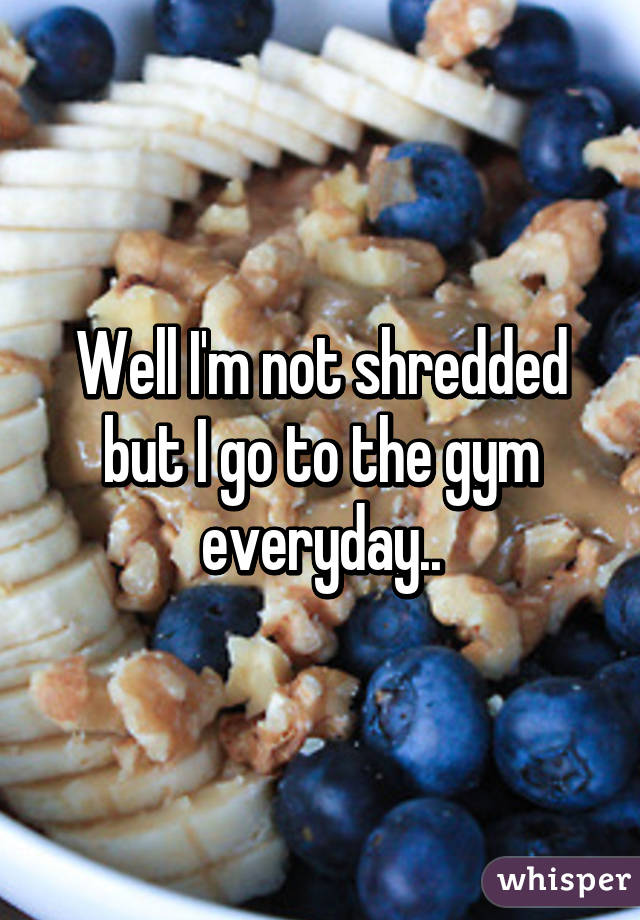 Well I'm not shredded but I go to the gym everyday..