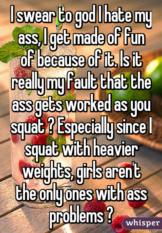 I swear to god I hate my ass, I get made of fun of because of it. Is it really my fault that the ass gets worked as you squat ? Especially since I squat with heavier weights, girls aren't the only ones with ass problems 😑