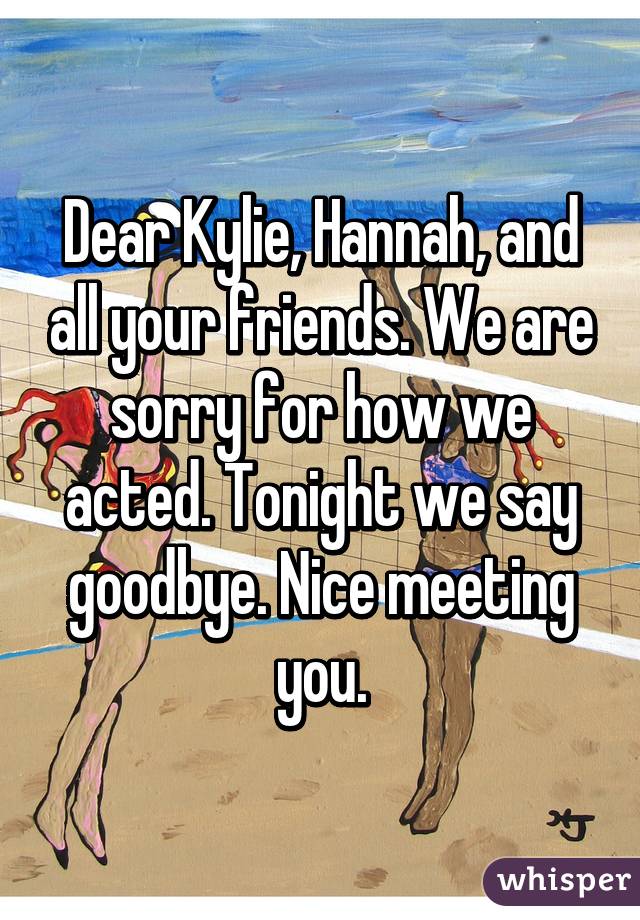 Dear Kylie, Hannah, and all your friends. We are sorry for how we acted. Tonight we say goodbye. Nice meeting you.