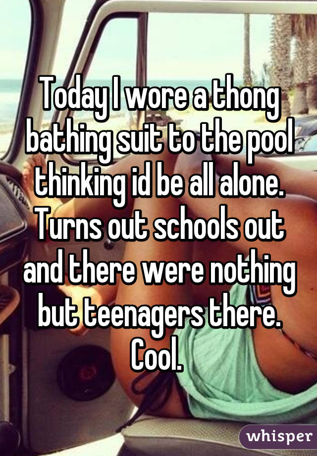 Today I wore a thong bathing suit to the pool thinking id be all alone. Turns out schools out and there were nothing but teenagers there. Cool. 