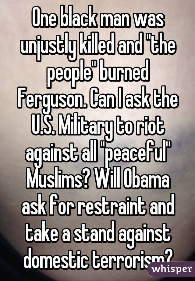 One black man was unjustly killed and "the people" burned Ferguson. Can I ask the U.S. Military to riot against all "peaceful" Muslims? Will Obama ask for restraint and take a stand against domestic terrorism?