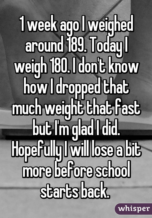 1 week ago I weighed around 189. Today I weigh 180. I don't know how I dropped that much weight that fast but I'm glad I did. Hopefully I will lose a bit more before school starts back. 