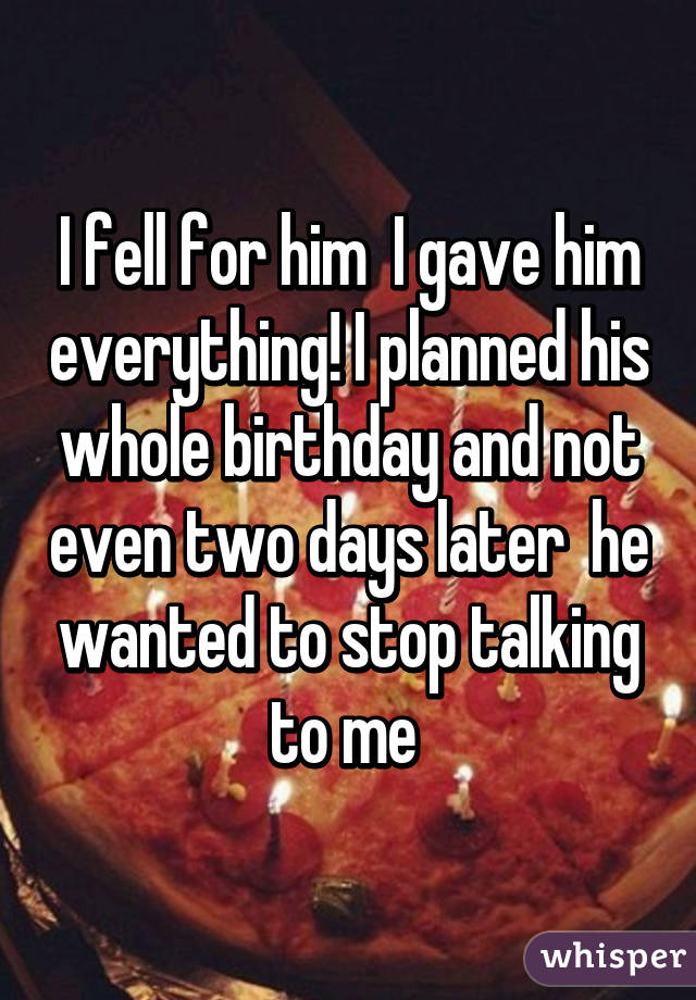 I fell for him  I gave him everything! I planned his whole birthday and not even two days later  he wanted to stop talking to me 