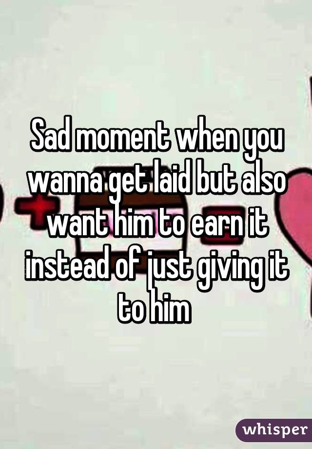 Sad moment when you wanna get laid but also want him to earn it instead of just giving it to him 