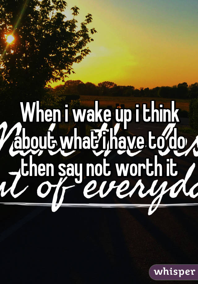 When i wake up i think about what i have to do then say not worth it