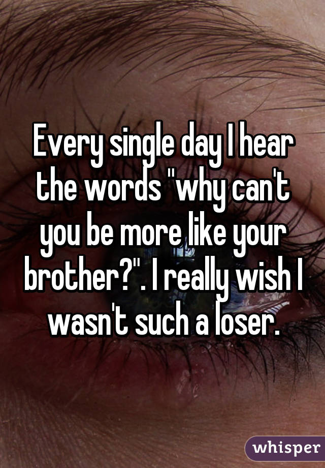 Every single day I hear the words "why can't you be more like your brother?". I really wish I wasn't such a loser.