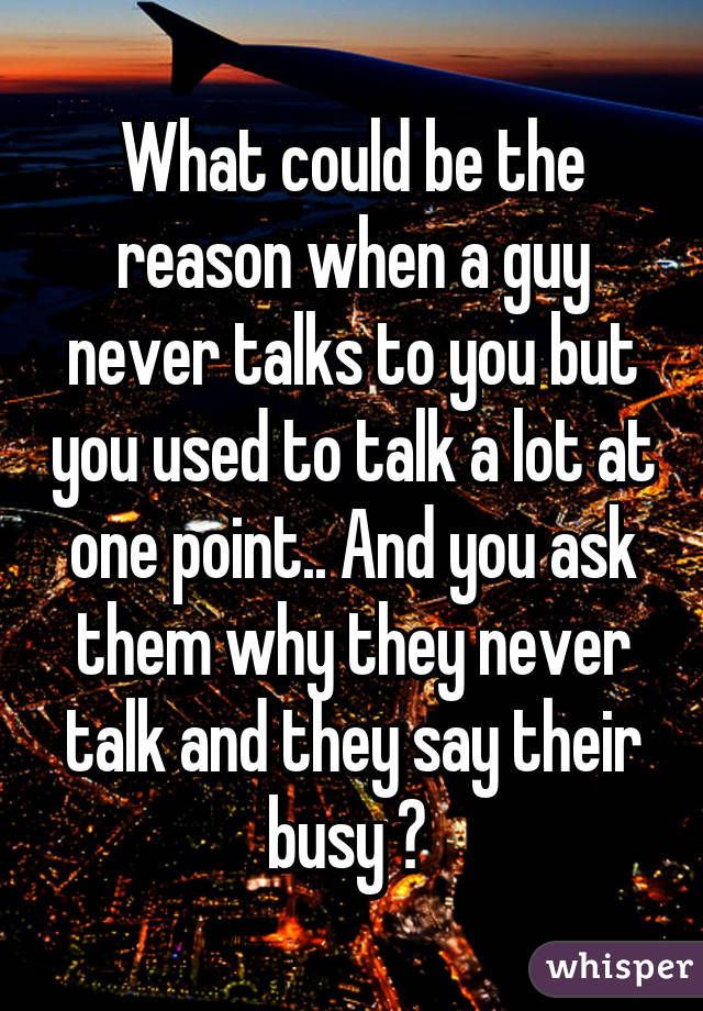 What could be the reason when a guy never talks to you but you used to talk a lot at one point.. And you ask them why they never talk and they say their busy ? 