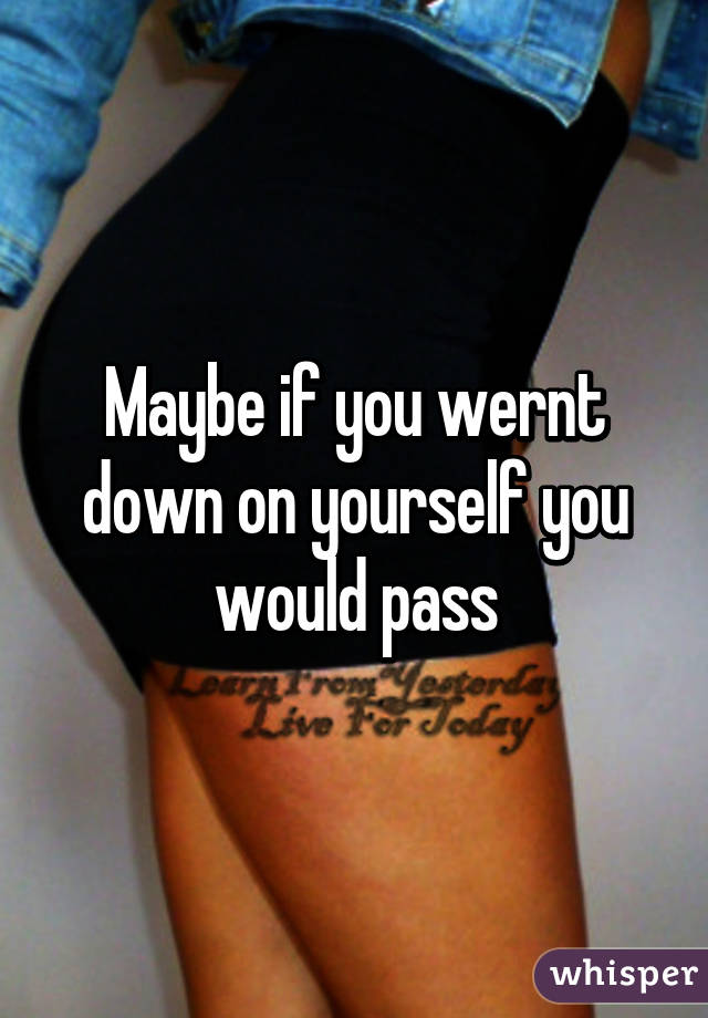 Maybe if you wernt down on yourself you would pass