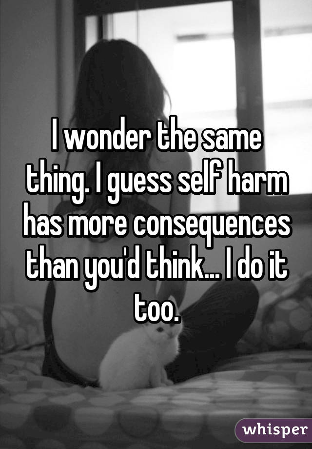 I wonder the same thing. I guess self harm has more consequences than you'd think... I do it too.