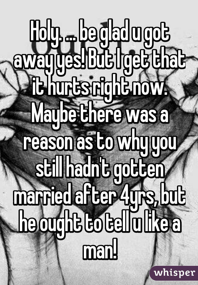 Holy. ... be glad u got away yes! But I get that it hurts right now. Maybe there was a reason as to why you still hadn't gotten married after 4yrs, but he ought to tell u like a man!