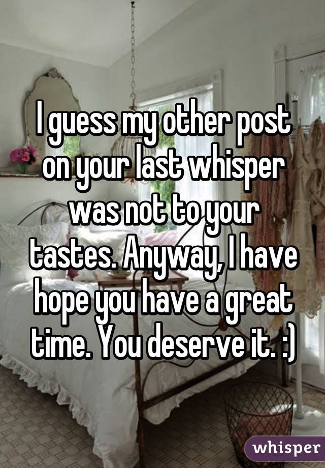 I guess my other post on your last whisper was not to your tastes. Anyway, I have hope you have a great time. You deserve it. :)