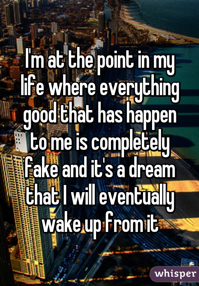 I'm at the point in my life where everything good that has happen to me is completely fake and it's a dream that I will eventually wake up from it