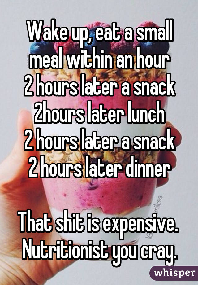 Wake up, eat a small meal within an hour
2 hours later a snack
2hours later lunch
2 hours later a snack
2 hours later dinner

That shit is expensive. 
Nutritionist you cray.