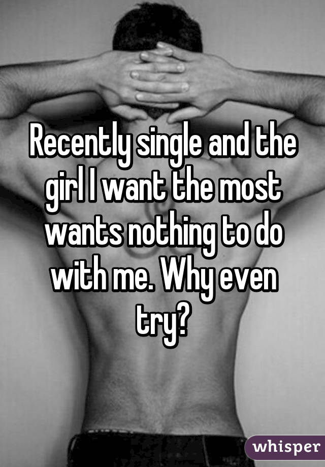 Recently single and the girl I want the most wants nothing to do with me. Why even try?