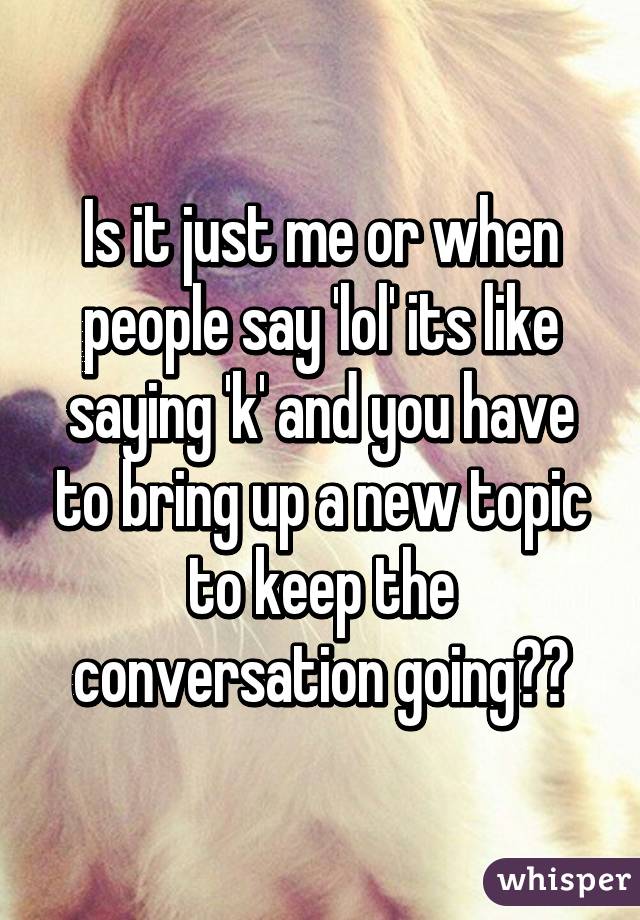 Is it just me or when people say 'lol' its like saying 'k' and you have to bring up a new topic to keep the conversation going??