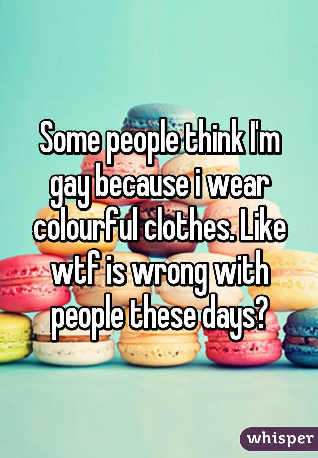 Some people think I'm gay because i wear colourful clothes. Like wtf is wrong with people these days?