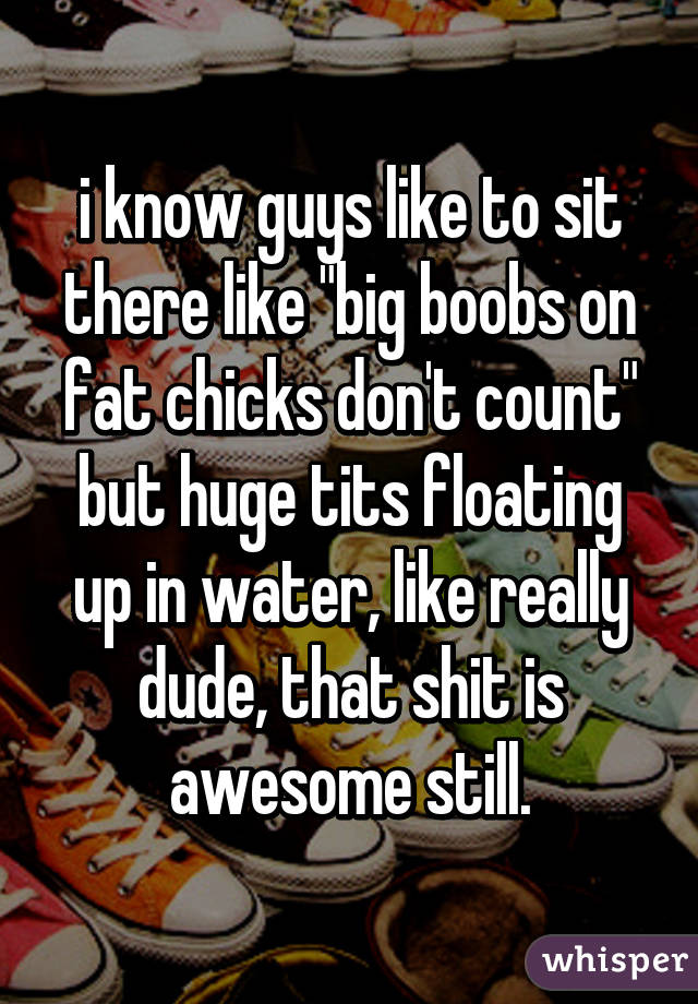 i know guys like to sit there like "big boobs on fat chicks don't count" but huge tits floating up in water, like really dude, that shit is awesome still.