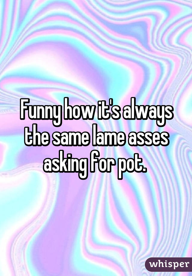 Funny how it's always the same lame asses asking for pot. 