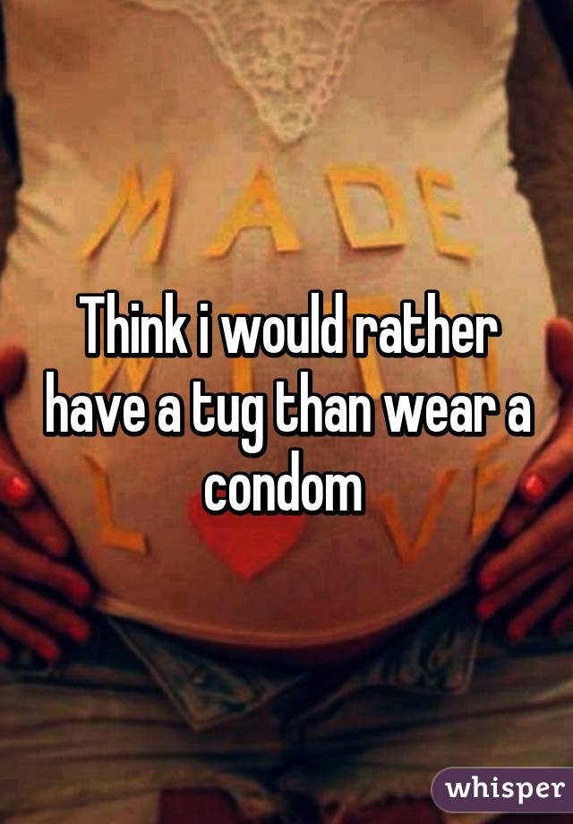 Think i would rather have a tug than wear a condom 