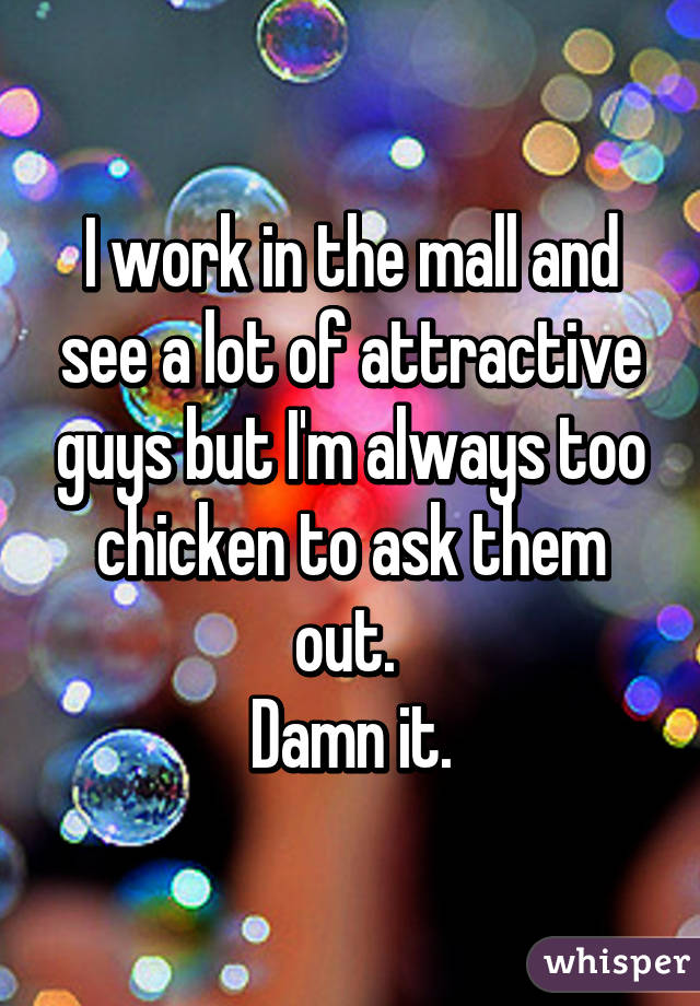 I work in the mall and see a lot of attractive guys but I'm always too chicken to ask them out. 
Damn it.