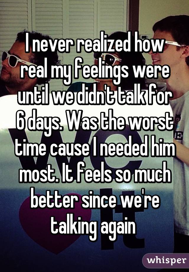 I never realized how real my feelings were until we didn't talk for 6 days. Was the worst time cause I needed him most. It feels so much better since we're talking again 