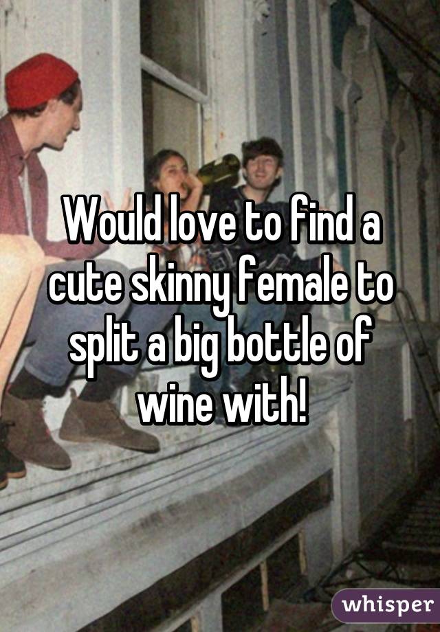 Would love to find a cute skinny female to split a big bottle of wine with!