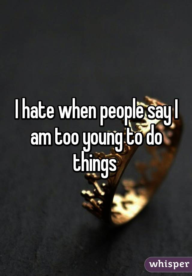 I hate when people say I am too young to do things 