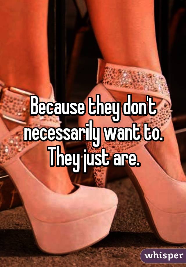 Because they don't necessarily want to. They just are.