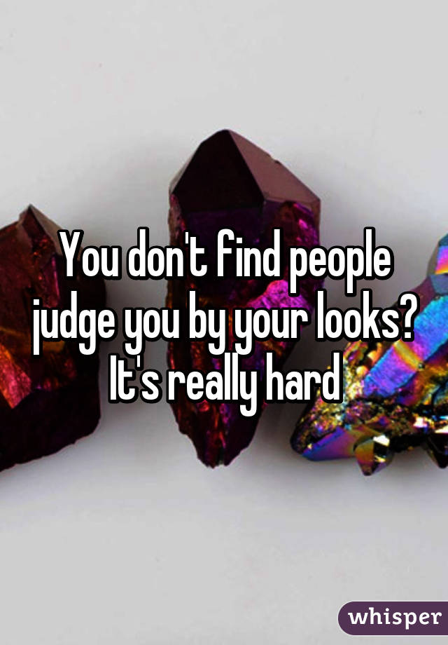 You don't find people judge you by your looks?
It's really hard