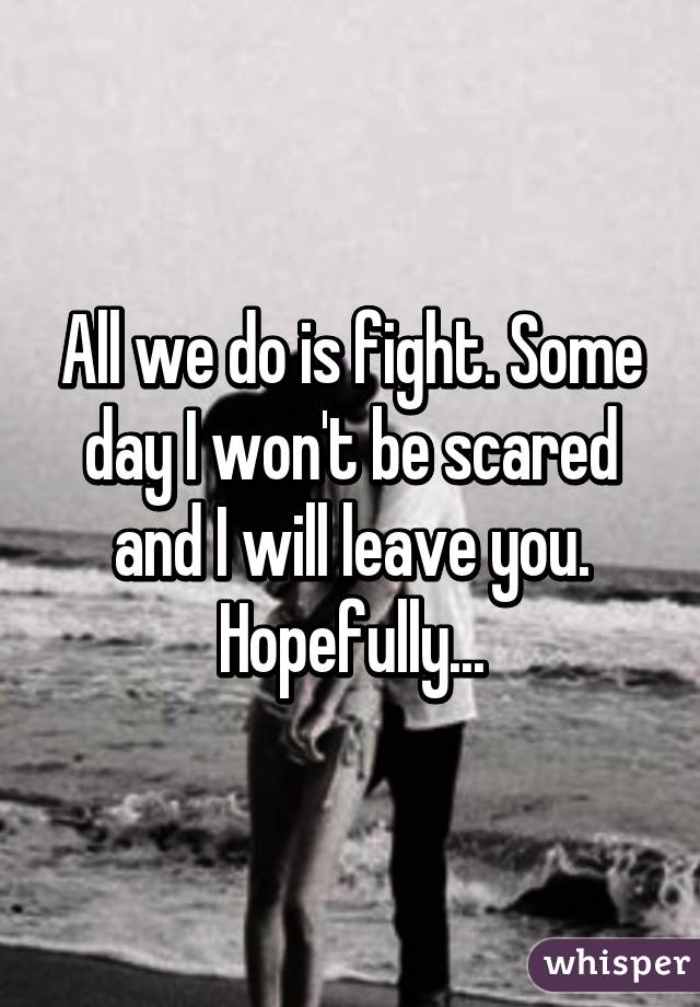 All we do is fight. Some day I won't be scared and I will leave you. Hopefully...