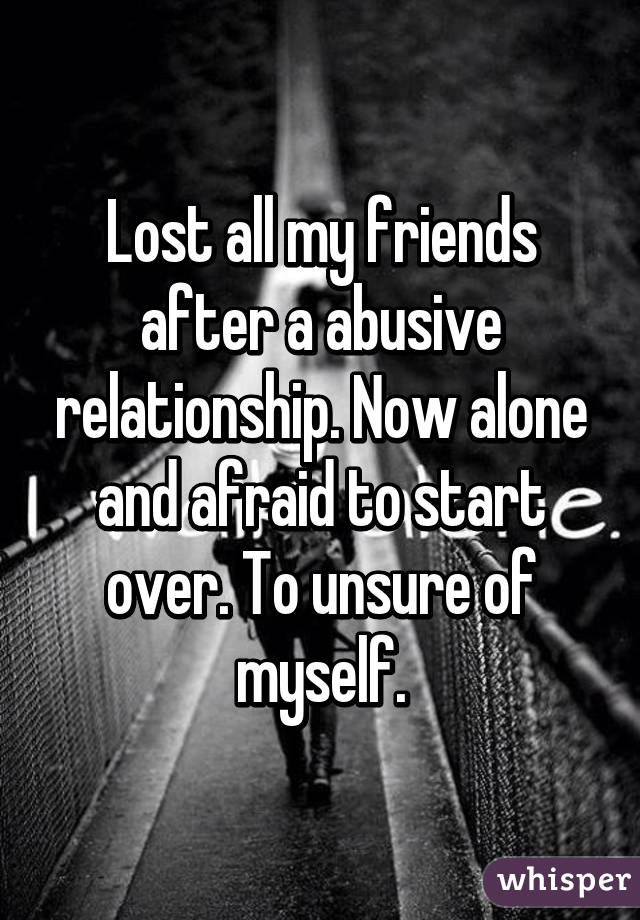 Lost all my friends after a abusive relationship. Now alone and afraid to start over. To unsure of myself.