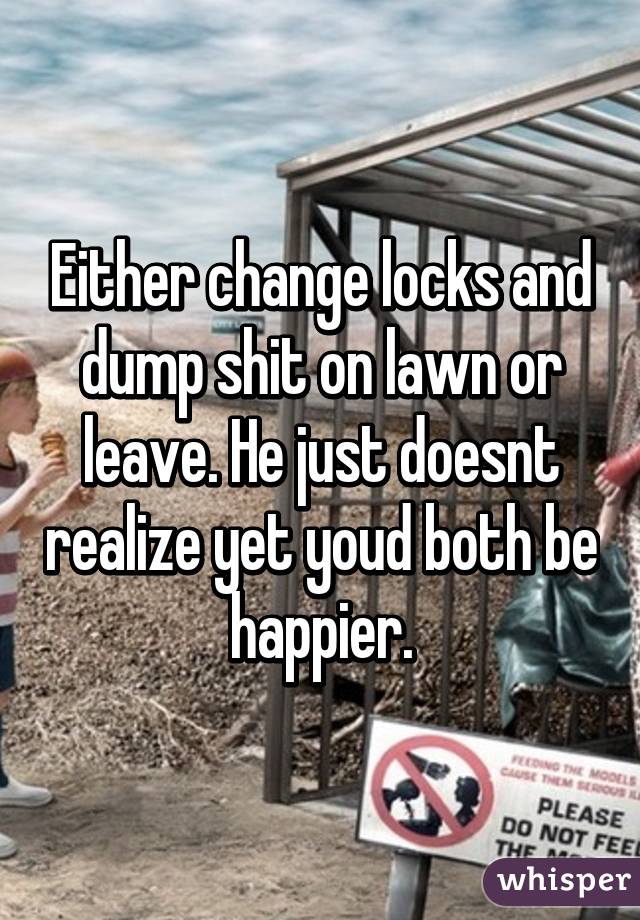 Either change locks and dump shit on lawn or leave. He just doesnt realize yet youd both be happier.