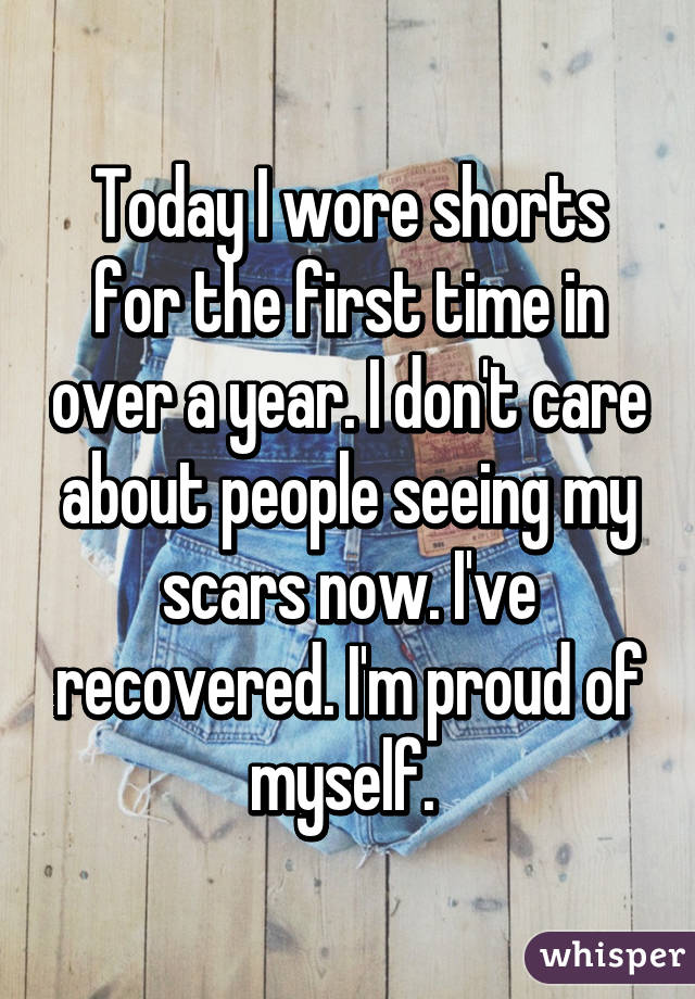 Today I wore shorts for the first time in over a year. I don't care about people seeing my scars now. I've recovered. I'm proud of myself. 