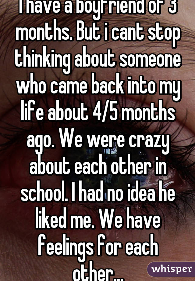 I have a boyfriend of 3 months. But i cant stop thinking about someone who came back into my life about 4/5 months ago. We were crazy about each other in school. I had no idea he liked me. We have feelings for each other...