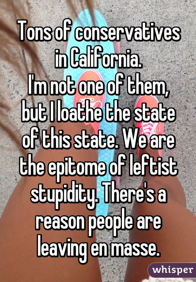 Tons of conservatives in California.
I'm not one of them, but I loathe the state of this state. We are the epitome of leftist stupidity. There's a reason people are leaving en masse.