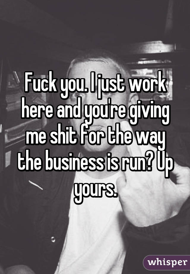 Fuck you. I just work here and you're giving me shit for the way the business is run? Up yours.