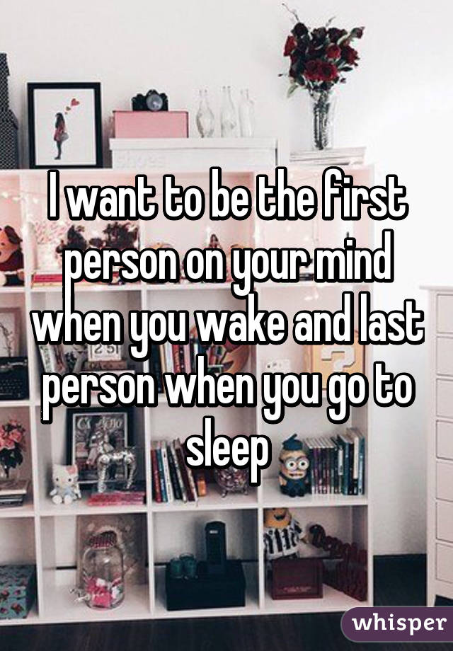 I want to be the first person on your mind when you wake and last person when you go to sleep