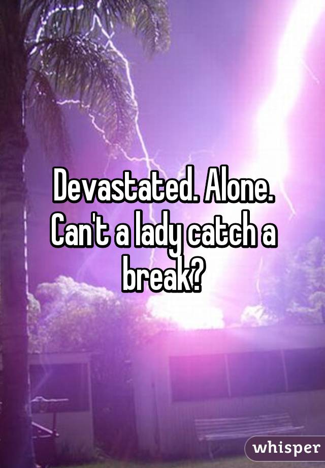 Devastated. Alone. Can't a lady catch a break?