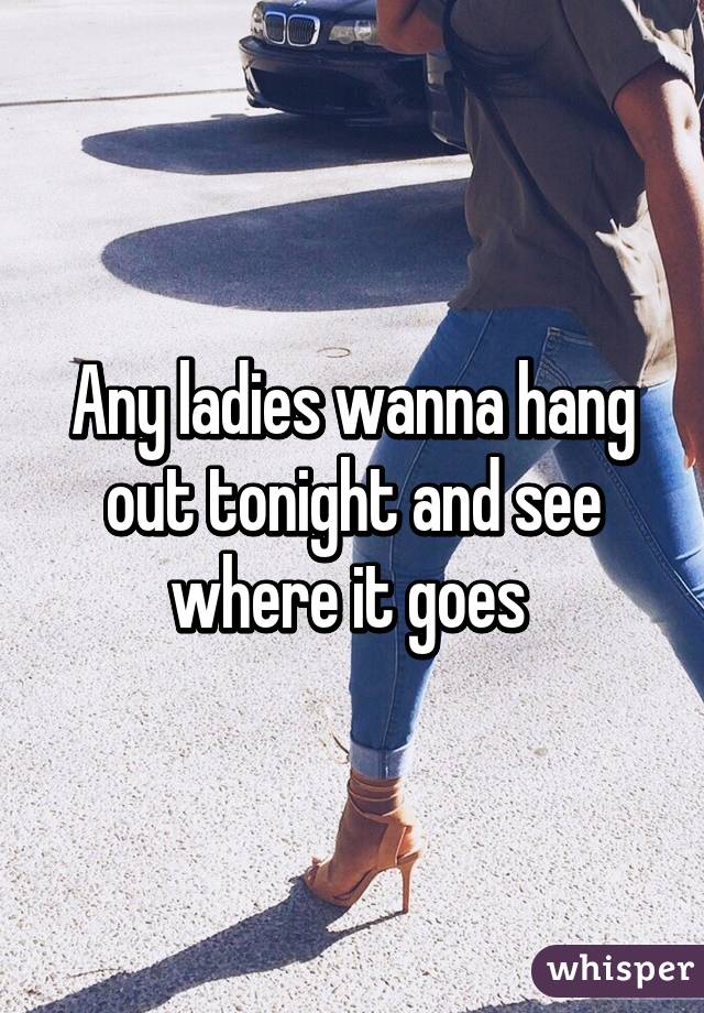 Any ladies wanna hang out tonight and see where it goes 