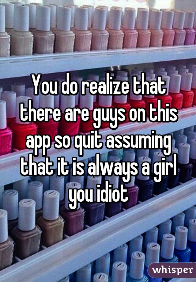 You do realize that there are guys on this app so quit assuming that it is always a girl you idiot