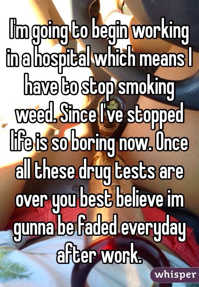 I'm going to begin working in a hospital which means I have to stop smoking weed. Since I've stopped life is so boring now. Once all these drug tests are over you best believe im gunna be faded everyday after work.