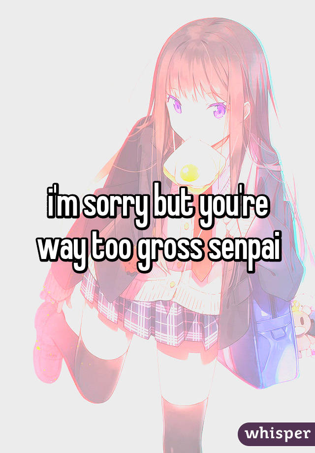 i'm sorry but you're way too gross senpai