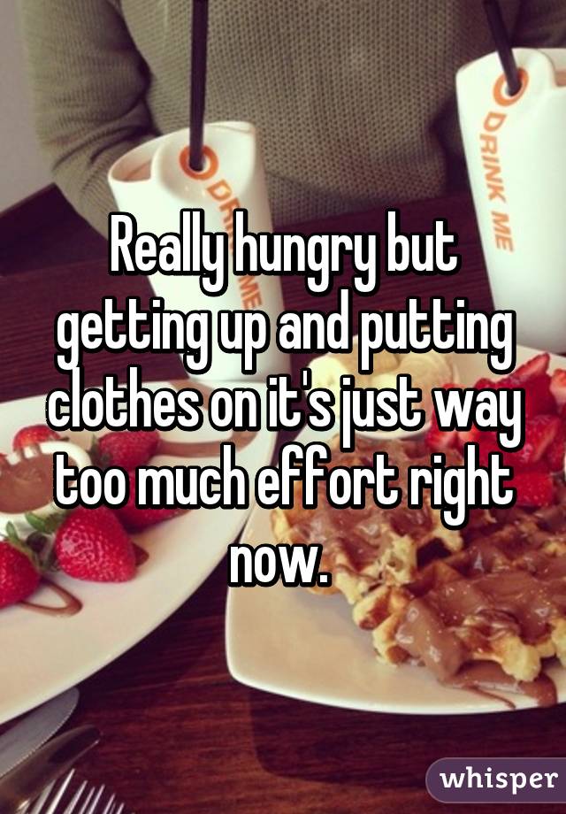 Really hungry but getting up and putting clothes on it's just way too much effort right now. 