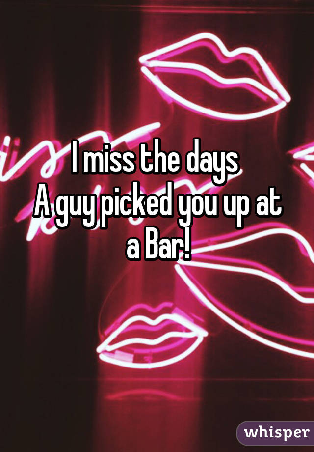 I miss the days 
A guy picked you up at a Bar!
