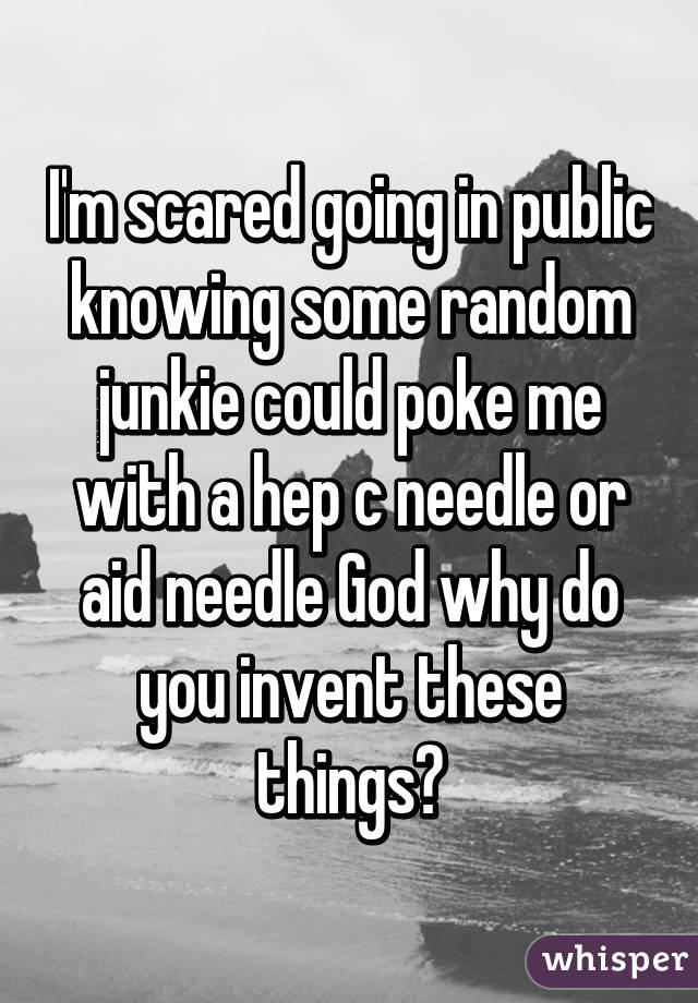 I'm scared going in public knowing some random junkie could poke me with a hep c needle or aid needle God why do you invent these things?