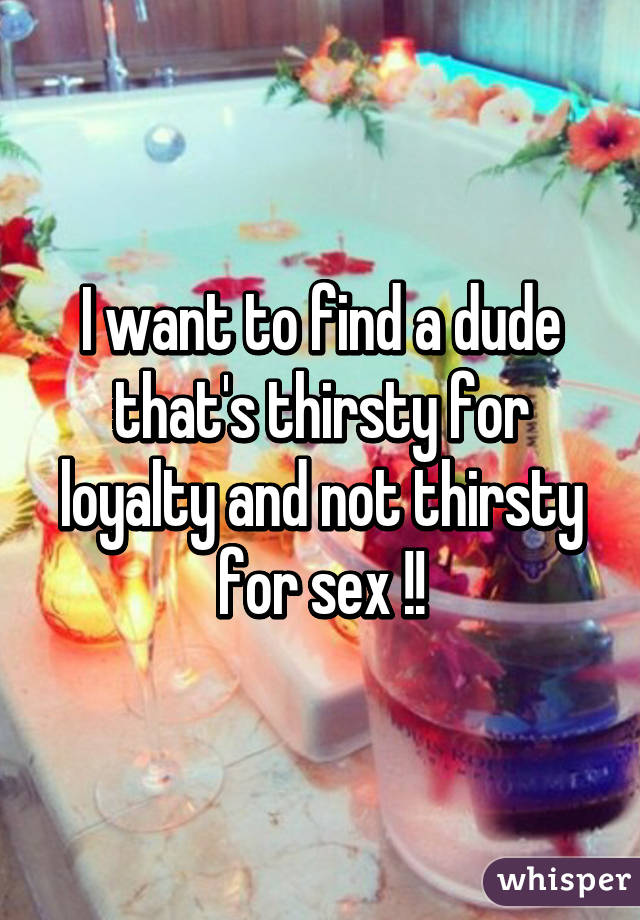 I want to find a dude that's thirsty for loyalty and not thirsty for sex !!