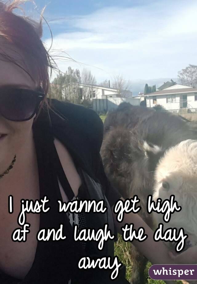 I just wanna get high af and laugh the day away