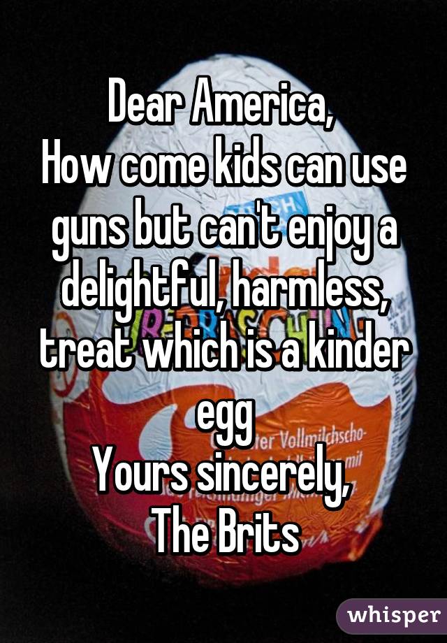 Dear America, 
How come kids can use guns but can't enjoy a delightful, harmless, treat which is a kinder egg
Yours sincerely, 
The Brits