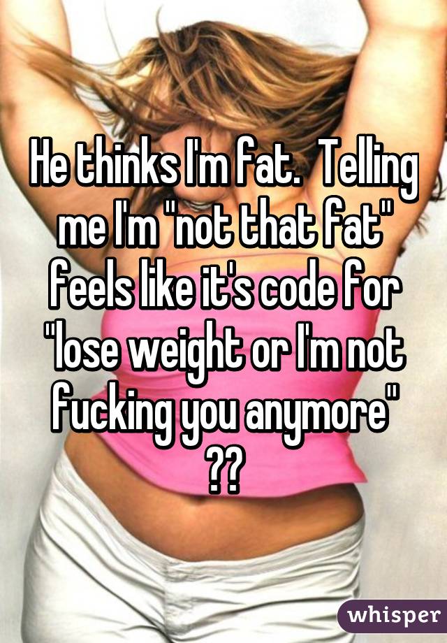 He thinks I'm fat.  Telling me I'm "not that fat" feels like it's code for "lose weight or I'm not fucking you anymore" 😳😢